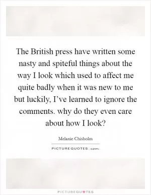 The British press have written some nasty and spiteful things about the way I look which used to affect me quite badly when it was new to me but luckily, I’ve learned to ignore the comments. why do they even care about how I look? Picture Quote #1