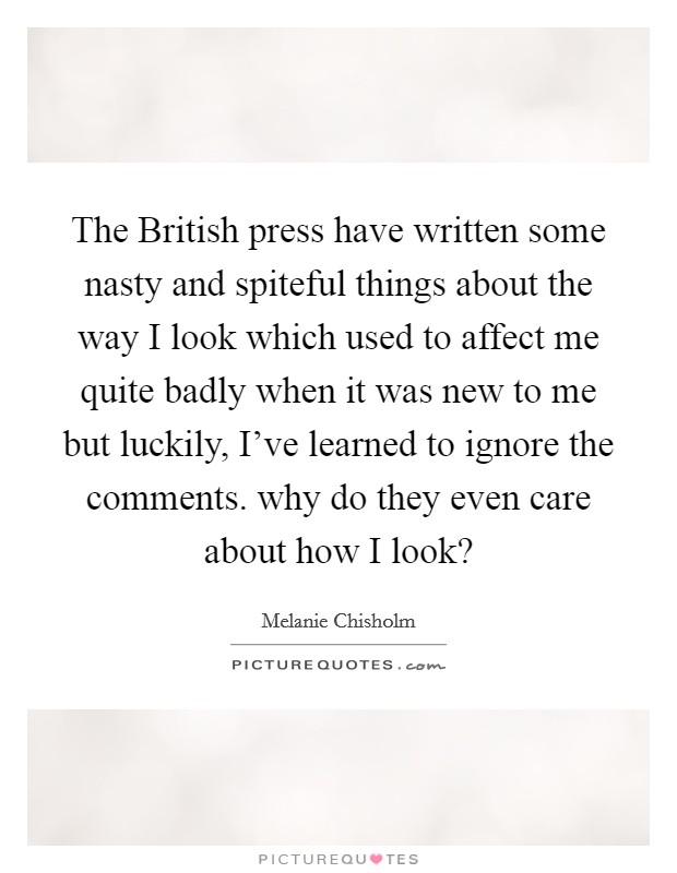 The British press have written some nasty and spiteful things about the way I look which used to affect me quite badly when it was new to me but luckily, I've learned to ignore the comments. why do they even care about how I look? Picture Quote #1