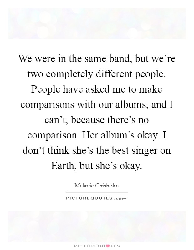 We were in the same band, but we're two completely different people. People have asked me to make comparisons with our albums, and I can't, because there's no comparison. Her album's okay. I don't think she's the best singer on Earth, but she's okay Picture Quote #1