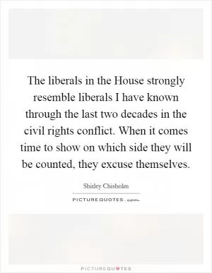 The liberals in the House strongly resemble liberals I have known through the last two decades in the civil rights conflict. When it comes time to show on which side they will be counted, they excuse themselves Picture Quote #1