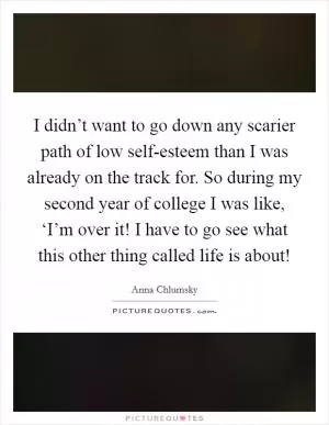 I didn’t want to go down any scarier path of low self-esteem than I was already on the track for. So during my second year of college I was like, ‘I’m over it! I have to go see what this other thing called life is about! Picture Quote #1