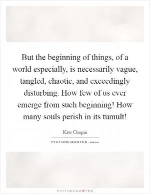 But the beginning of things, of a world especially, is necessarily vague, tangled, chaotic, and exceedingly disturbing. How few of us ever emerge from such beginning! How many souls perish in its tumult! Picture Quote #1