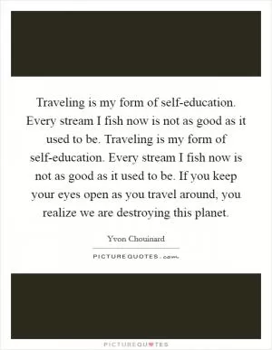 Traveling is my form of self-education. Every stream I fish now is not as good as it used to be. Traveling is my form of self-education. Every stream I fish now is not as good as it used to be. If you keep your eyes open as you travel around, you realize we are destroying this planet Picture Quote #1