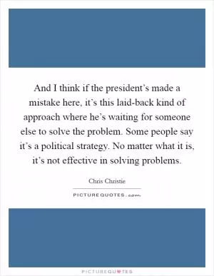 And I think if the president’s made a mistake here, it’s this laid-back kind of approach where he’s waiting for someone else to solve the problem. Some people say it’s a political strategy. No matter what it is, it’s not effective in solving problems Picture Quote #1