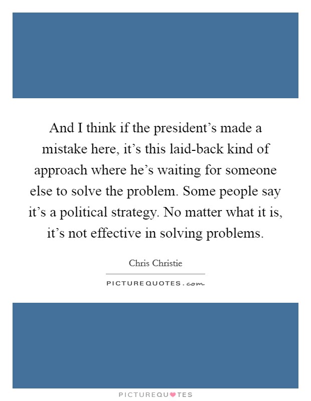 And I think if the president's made a mistake here, it's this laid-back kind of approach where he's waiting for someone else to solve the problem. Some people say it's a political strategy. No matter what it is, it's not effective in solving problems Picture Quote #1