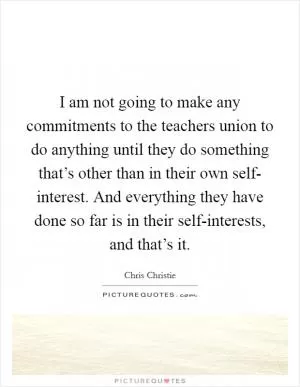 I am not going to make any commitments to the teachers union to do anything until they do something that’s other than in their own self- interest. And everything they have done so far is in their self-interests, and that’s it Picture Quote #1