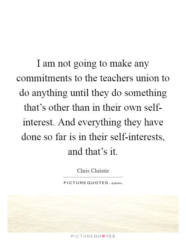 I am not going to make any commitments to the teachers union to do anything until they do something that's other than in their own self- interest. And everything they have done so far is in their self-interests, and that's it Picture Quote #1
