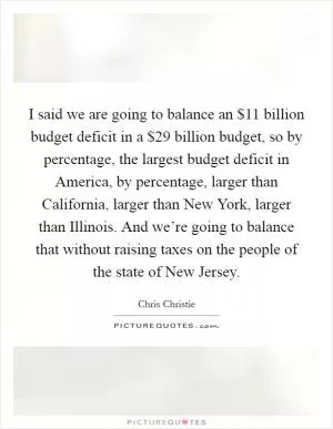 I said we are going to balance an $11 billion budget deficit in a $29 billion budget, so by percentage, the largest budget deficit in America, by percentage, larger than California, larger than New York, larger than Illinois. And we’re going to balance that without raising taxes on the people of the state of New Jersey Picture Quote #1