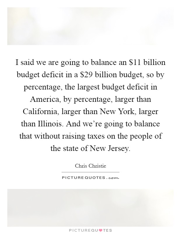 I said we are going to balance an $11 billion budget deficit in a $29 billion budget, so by percentage, the largest budget deficit in America, by percentage, larger than California, larger than New York, larger than Illinois. And we're going to balance that without raising taxes on the people of the state of New Jersey Picture Quote #1