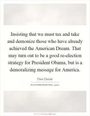 Insisting that we must tax and take and demonize those who have already achieved the American Dream. That may turn out to be a good re-election strategy for President Obama, but is a demoralizing message for America Picture Quote #1