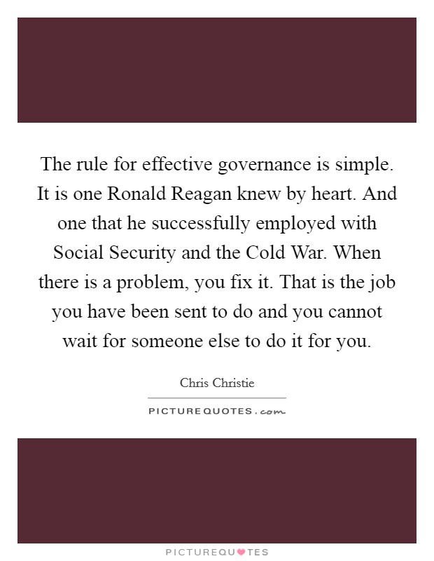 The rule for effective governance is simple. It is one Ronald Reagan knew by heart. And one that he successfully employed with Social Security and the Cold War. When there is a problem, you fix it. That is the job you have been sent to do and you cannot wait for someone else to do it for you Picture Quote #1