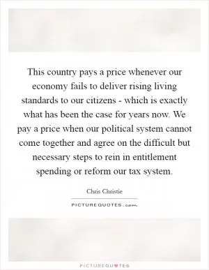This country pays a price whenever our economy fails to deliver rising living standards to our citizens - which is exactly what has been the case for years now. We pay a price when our political system cannot come together and agree on the difficult but necessary steps to rein in entitlement spending or reform our tax system Picture Quote #1