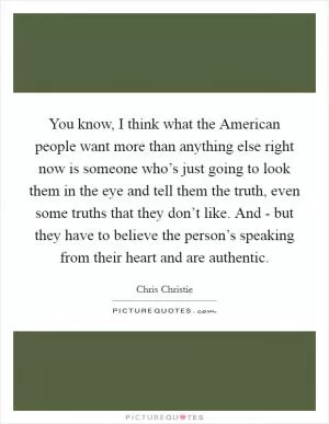You know, I think what the American people want more than anything else right now is someone who’s just going to look them in the eye and tell them the truth, even some truths that they don’t like. And - but they have to believe the person’s speaking from their heart and are authentic Picture Quote #1