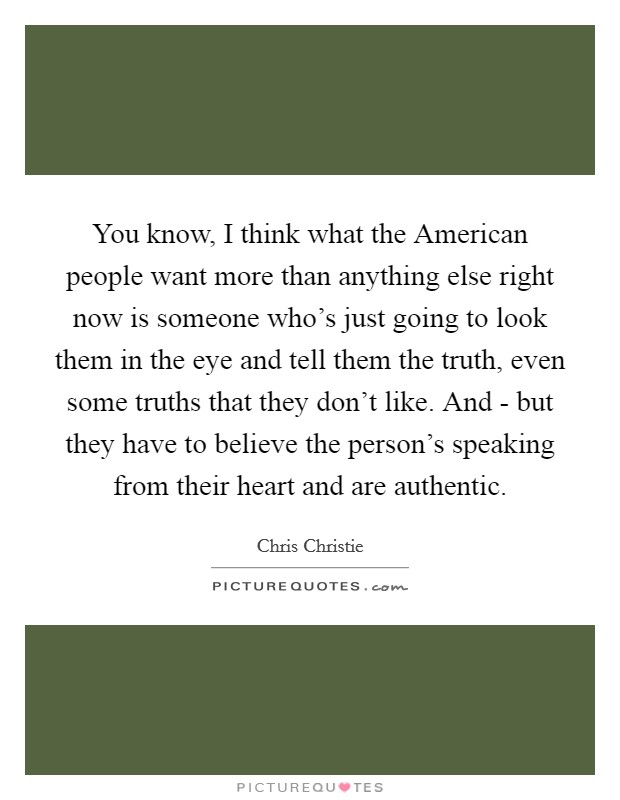 You know, I think what the American people want more than anything else right now is someone who's just going to look them in the eye and tell them the truth, even some truths that they don't like. And - but they have to believe the person's speaking from their heart and are authentic Picture Quote #1