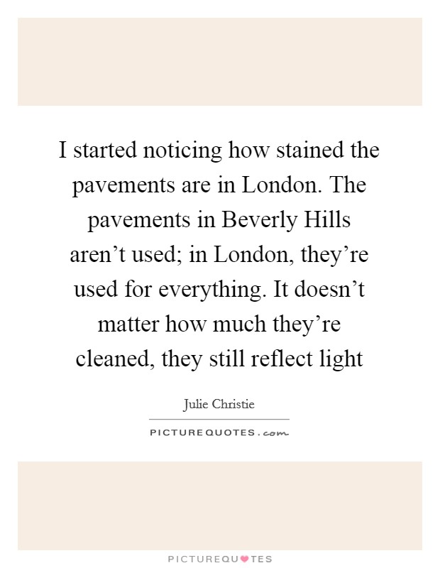 I started noticing how stained the pavements are in London. The pavements in Beverly Hills aren't used; in London, they're used for everything. It doesn't matter how much they're cleaned, they still reflect light Picture Quote #1