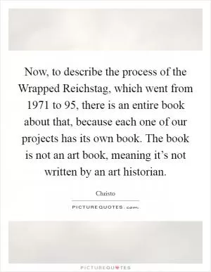 Now, to describe the process of the Wrapped Reichstag, which went from 1971 to  95, there is an entire book about that, because each one of our projects has its own book. The book is not an art book, meaning it’s not written by an art historian Picture Quote #1