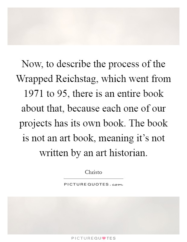 Now, to describe the process of the Wrapped Reichstag, which went from 1971 to  95, there is an entire book about that, because each one of our projects has its own book. The book is not an art book, meaning it's not written by an art historian Picture Quote #1