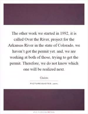 The other work we started in 1992, it is called Over the River, project for the Arkansas River in the state of Colorado, we haven’t got the permit yet. and, we are working at both of those, trying to get the permit. Therefore, we do not know which one will be realized next Picture Quote #1