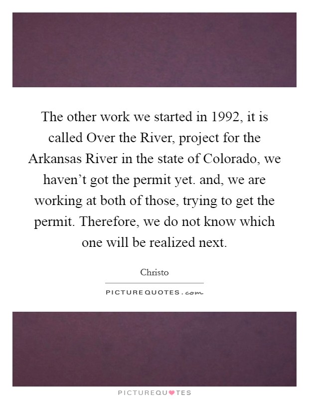 The other work we started in 1992, it is called Over the River, project for the Arkansas River in the state of Colorado, we haven't got the permit yet. and, we are working at both of those, trying to get the permit. Therefore, we do not know which one will be realized next Picture Quote #1