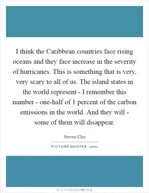I think the Caribbean countries face rising oceans and they face increase in the severity of hurricanes. This is something that is very, very scary to all of us. The island states in the world represent - I remember this number - one-half of 1 percent of the carbon emissions in the world. And they will - some of them will disappear Picture Quote #1