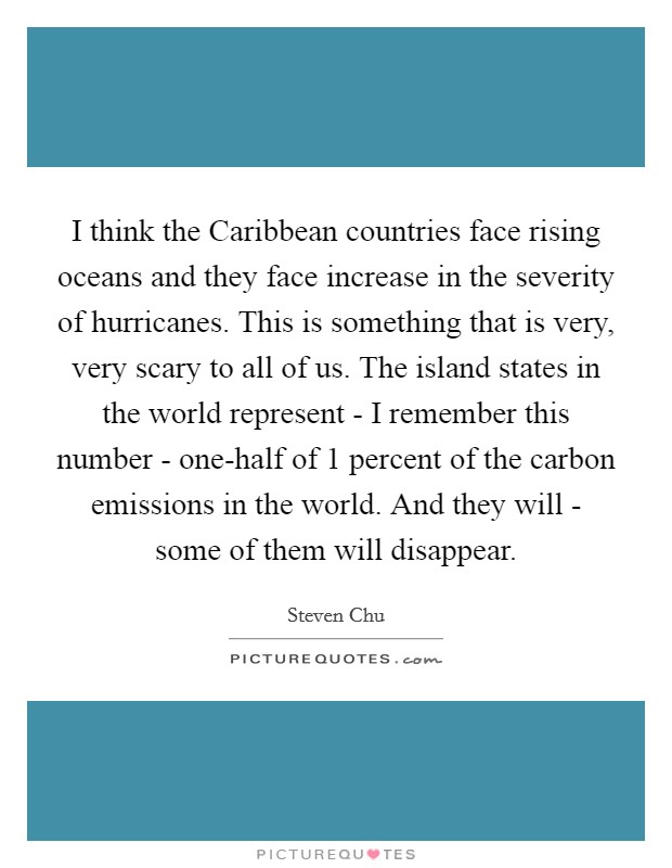 I think the Caribbean countries face rising oceans and they face increase in the severity of hurricanes. This is something that is very, very scary to all of us. The island states in the world represent - I remember this number - one-half of 1 percent of the carbon emissions in the world. And they will - some of them will disappear Picture Quote #1