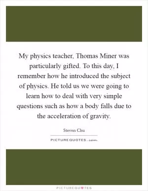 My physics teacher, Thomas Miner was particularly gifted. To this day, I remember how he introduced the subject of physics. He told us we were going to learn how to deal with very simple questions such as how a body falls due to the acceleration of gravity Picture Quote #1