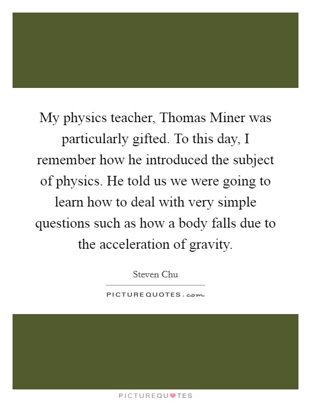 My physics teacher, Thomas Miner was particularly gifted. To this day, I remember how he introduced the subject of physics. He told us we were going to learn how to deal with very simple questions such as how a body falls due to the acceleration of gravity Picture Quote #1