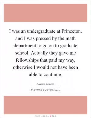I was an undergraduate at Princeton, and I was pressed by the math department to go on to graduate school. Actually they gave me fellowships that paid my way, otherwise I would not have been able to continue Picture Quote #1