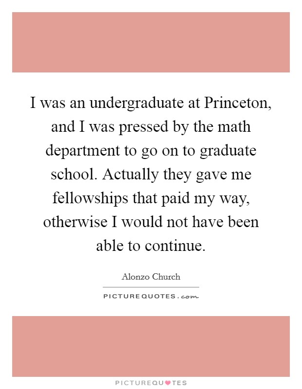 I was an undergraduate at Princeton, and I was pressed by the math department to go on to graduate school. Actually they gave me fellowships that paid my way, otherwise I would not have been able to continue Picture Quote #1