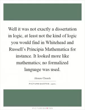 Well it was not exactly a dissertation in logic, at least not the kind of logic you would find in Whitehead and Russell’s Principia Mathematica for instance. It looked more like mathematics; no formalized language was used Picture Quote #1
