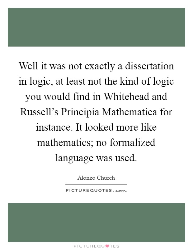 Well it was not exactly a dissertation in logic, at least not the kind of logic you would find in Whitehead and Russell's Principia Mathematica for instance. It looked more like mathematics; no formalized language was used Picture Quote #1