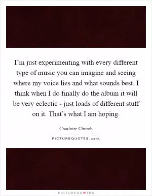 I’m just experimenting with every different type of music you can imagine and seeing where my voice lies and what sounds best. I think when I do finally do the album it will be very eclectic - just loads of different stuff on it. That’s what I am hoping Picture Quote #1