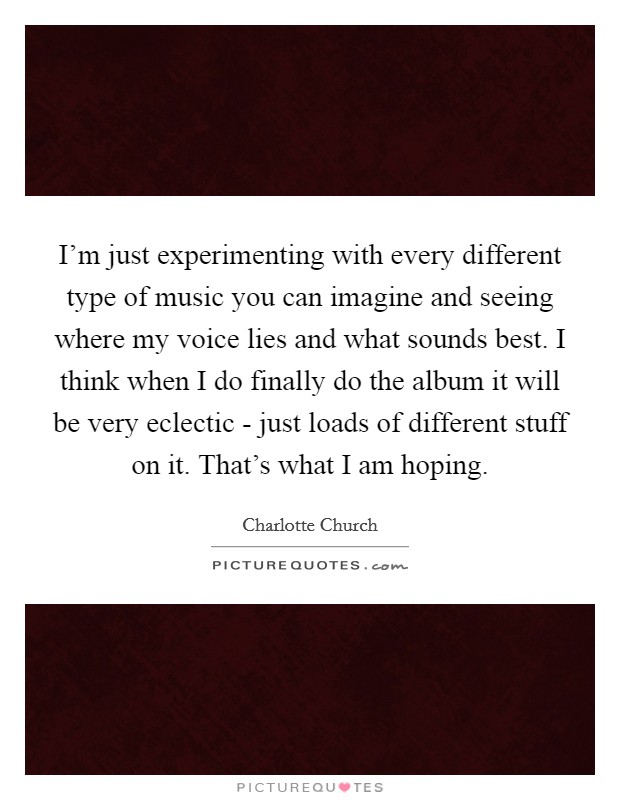 I'm just experimenting with every different type of music you can imagine and seeing where my voice lies and what sounds best. I think when I do finally do the album it will be very eclectic - just loads of different stuff on it. That's what I am hoping Picture Quote #1