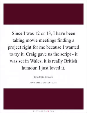 Since I was 12 or 13, I have been taking movie meetings finding a project right for me because I wanted to try it. Craig gave us the script - it was set in Wales, it is really British humour. I just loved it Picture Quote #1