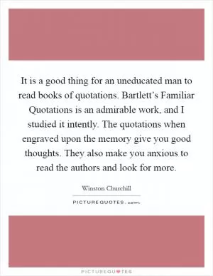 It is a good thing for an uneducated man to read books of quotations. Bartlett’s Familiar Quotations is an admirable work, and I studied it intently. The quotations when engraved upon the memory give you good thoughts. They also make you anxious to read the authors and look for more Picture Quote #1