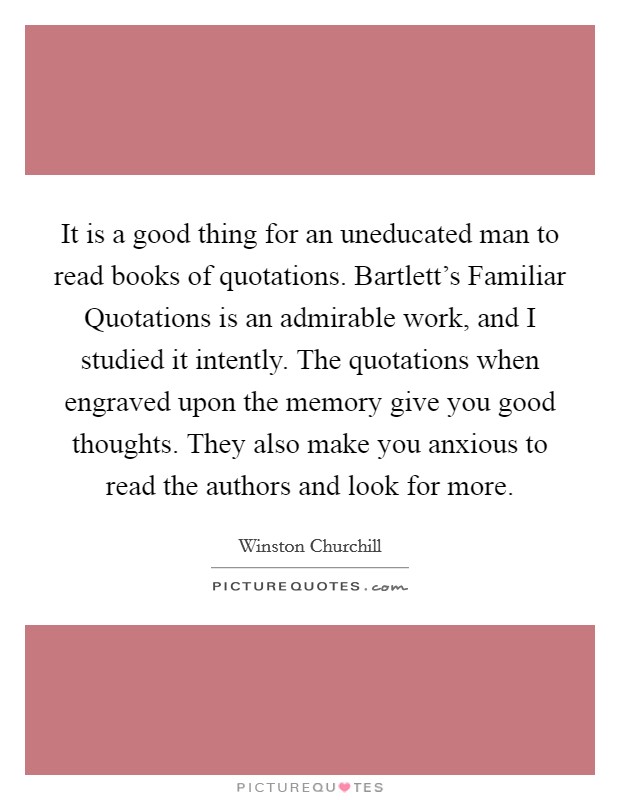 It is a good thing for an uneducated man to read books of quotations. Bartlett's Familiar Quotations is an admirable work, and I studied it intently. The quotations when engraved upon the memory give you good thoughts. They also make you anxious to read the authors and look for more Picture Quote #1