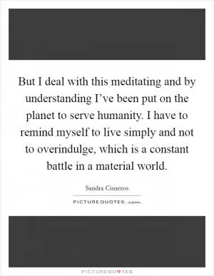 But I deal with this meditating and by understanding I’ve been put on the planet to serve humanity. I have to remind myself to live simply and not to overindulge, which is a constant battle in a material world Picture Quote #1