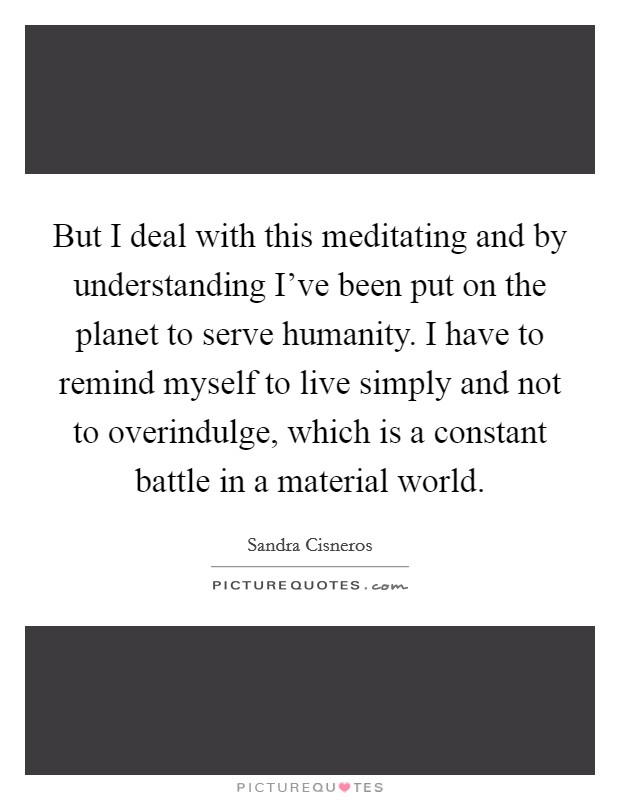 But I deal with this meditating and by understanding I've been put on the planet to serve humanity. I have to remind myself to live simply and not to overindulge, which is a constant battle in a material world Picture Quote #1