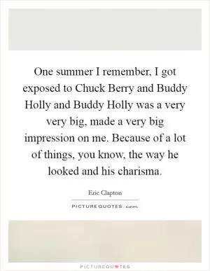 One summer I remember, I got exposed to Chuck Berry and Buddy Holly and Buddy Holly was a very very big, made a very big impression on me. Because of a lot of things, you know, the way he looked and his charisma Picture Quote #1