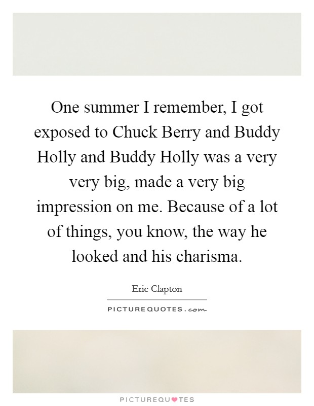 One summer I remember, I got exposed to Chuck Berry and Buddy Holly and Buddy Holly was a very very big, made a very big impression on me. Because of a lot of things, you know, the way he looked and his charisma Picture Quote #1