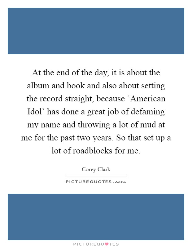 At the end of the day, it is about the album and book and also about setting the record straight, because ‘American Idol' has done a great job of defaming my name and throwing a lot of mud at me for the past two years. So that set up a lot of roadblocks for me Picture Quote #1