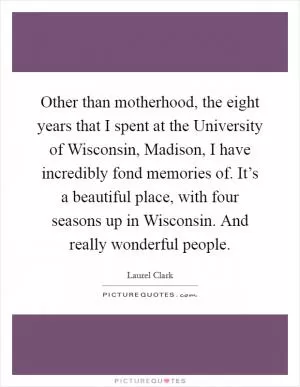 Other than motherhood, the eight years that I spent at the University of Wisconsin, Madison, I have incredibly fond memories of. It’s a beautiful place, with four seasons up in Wisconsin. And really wonderful people Picture Quote #1