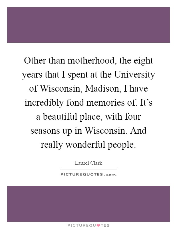 Other than motherhood, the eight years that I spent at the University of Wisconsin, Madison, I have incredibly fond memories of. It's a beautiful place, with four seasons up in Wisconsin. And really wonderful people Picture Quote #1