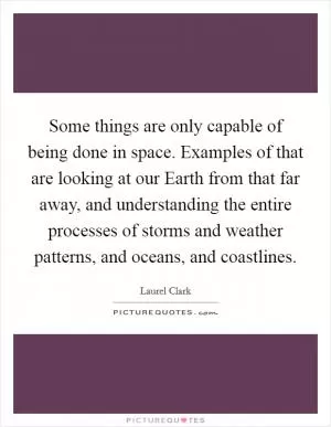 Some things are only capable of being done in space. Examples of that are looking at our Earth from that far away, and understanding the entire processes of storms and weather patterns, and oceans, and coastlines Picture Quote #1