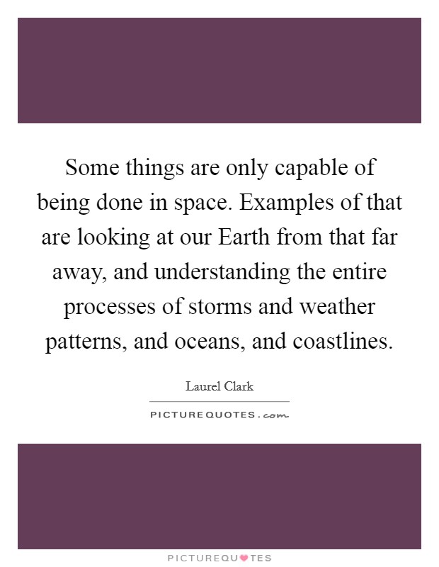 Some things are only capable of being done in space. Examples of that are looking at our Earth from that far away, and understanding the entire processes of storms and weather patterns, and oceans, and coastlines Picture Quote #1