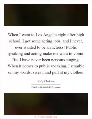 When I went to Los Angeles right after high school, I got some acting jobs, and I never, ever wanted to be an actress! Public speaking and acting make me want to vomit. But I have never been nervous singing. When it comes to public speaking, I stumble on my words, sweat, and pull at my clothes Picture Quote #1