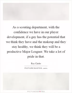 As a scouting department, with the confidence we have in our player development, if a guy has the potential that we think they have and the makeup and they stay healthy, we think they will be a productive Major Leaguer. We take a lot of pride in that Picture Quote #1