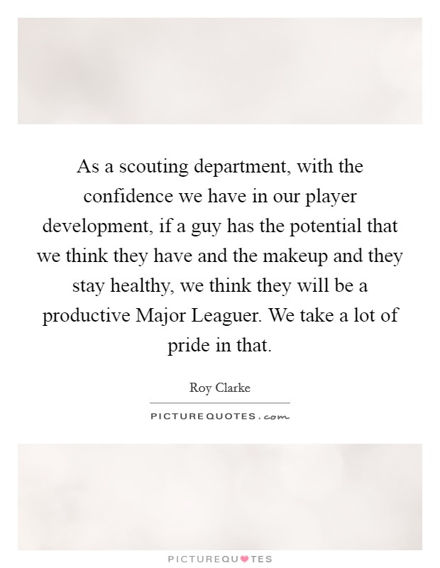 As a scouting department, with the confidence we have in our player development, if a guy has the potential that we think they have and the makeup and they stay healthy, we think they will be a productive Major Leaguer. We take a lot of pride in that Picture Quote #1