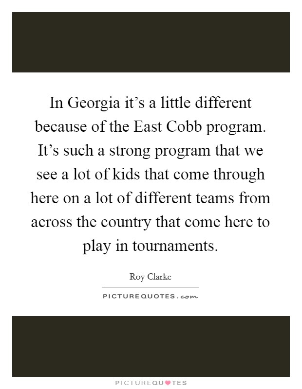 In Georgia it's a little different because of the East Cobb program. It's such a strong program that we see a lot of kids that come through here on a lot of different teams from across the country that come here to play in tournaments Picture Quote #1