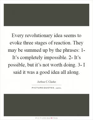 Every revolutionary idea seems to evoke three stages of reaction. They may be summed up by the phrases: 1- It’s completely impossible. 2- It’s possible, but it’s not worth doing. 3- I said it was a good idea all along Picture Quote #1